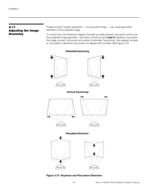 Page 66Installation
50 Runco X-400d/X-450d Installation/Operation Manual
PREL
IMINARY
3.11 
Adjusting the Image 
GeometryProjector and/or screen placement — among other things — can cause geometric 
distortion in the projected image. 
To correct this, the Dimension Digital Controller provides precise, nine-point control over 
the projected image geometry. Use these controls as (and only if) needed to re-position 
the image corners, mid-points and center to eliminate “keystoning” (mis-aligned corners) 
or...