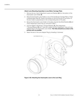 Page 70Installation
54 Runco X-400d/X-450d Installation/Operation Manual
PREL
IMINARY
Attach Lens Mounting Assembly to Lens Motor Carriage Plate: 
1. Remove the two Yaw/X Adjustment Levers and Washers (8) from the bottom of the 
Anamorphic Lens Holder (6).
2. Place the Anamorphic Lens Holder on top of the AutoScope Carriage Plate or Fixed 
CineWide Base Plate (7). Position the bracket so that the long slot at the bottom of 
the lens holder is perpendicular to the corresponding slots on the plate.
3. Secure the...