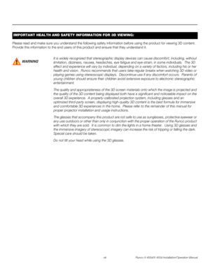 Page 8viii Runco X-400d/X-450d Installation/Operation Manual
PREL
IMINARY
Please read and make sure you understand the following safety information before using the product for viewing 3D content. 
Provide this information to the end users of this product and ensure that they understand it. 
IMPORTANT HEALTH AND SAFETY INFORMATION FOR 3D VIEWING: 
It is widely recognized that stereographic display devices can cause discomfort, including, without 
limitation, dizziness, nausea, headaches, eye fatigue and...