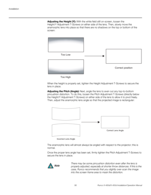 Page 72Installation
56 Runco X-400d/X-450d Installation/Operation Manual
PREL
IMINARY
Adjusting the Height (Y): With the white field still on-screen, loosen the 
Height/Y Adjustment T-Screws on either side of the lens. Then, slowly move the 
anamorphic lens into place so that there are no shadows on the top or bottom of the 
screen: 
When the height is properly set, tighten the Height Adjustment T-Screws to secure the 
lens in place.
Adjusting the Pitch (Angle): Next, angle the lens to even out any...