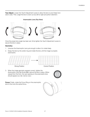 Page 73Installation
Runco X-400d/X-450d Installation/Operation Manual 57 
PREL
IMINARY
Yaw Adjust: Loosen the Yaw/X-Adjustment Levers to allow the lens to pivot freely from 
side to side. Then, angle the lens to even out any left-to-right pincushion distortion: 
Once the proper lens angle has been set, firmly tighten the Yaw/X-Adjustment Levers to 
secure the lens in place. 
Geometry: 
1. Unscrew the Anamorphic Lens just enough to allow it to rotate freely.
2. Grasp the lens by the center ring and rotate the...