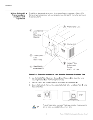 Page 74Installation
58 Runco X-400d/X-450d Installation/Operation Manual
PREL
IMINARY
Whitney (Prismatic)
Anamorphic Lens
Installation and
AdjustmentThe Whitney Anamorphic lens mount kit consists of everything shown in Figure 3-31. 
Some components shipped with your projector may differ slightly from what is shown in 
these instructions. 
Figure 3-31. Prismatic Anamorphic Lens Mounting Assembly - Exploded View
1. Use the Height/Pitch Adjustment Screws (3) and Washers (2) to attach the Lens 
Mounting Bracket (6)...