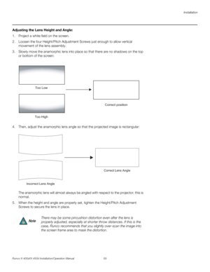 Page 75Installation
Runco X-400d/X-450d Installation/Operation Manual 59 
PREL
IMINARY
Adjusting the Lens Height and Angle: 
1. Project a white field on the screen.
2. Loosen the four Height/Pitch Adjustment Screws just enough to allow vertical 
movement of the lens assembly.
3. Slowly move the anamorphic lens into place so that there are no shadows on the top 
or bottom of the screen:
4. Then, adjust the anamorphic lens angle so that the projected image is rectangular: 
 
The anamorphic lens will almost always...
