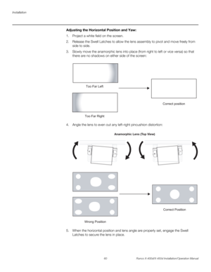 Page 76Installation
60 Runco X-400d/X-450d Installation/Operation Manual
PREL
IMINARY
Adjusting the Horizontal Position and Yaw: 
1. Project a white field on the screen.
2. Release the Swell Latches to allow the lens assembly to pivot and move freely from 
side to side.
3. Slowly move the anamorphic lens into place (from right to left or vice versa) so that 
there are no shadows on either side of the screen: 
 
4. Angle the lens to even out any left-right pincushion distortion:  
5. When the horizontal position...