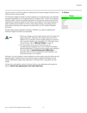 Page 83Operation
Runco X-400d/X-450d Installation/Operation Manual 67 
PREL
IMINARY
Picture Use the controls in the Picture Menu to calibrate each Dimension Digital Controller input to 
achieve optimum picture quality.
The Dimension Digital Controller has been designed to incorporate setup and calibration 
standards established by the Imaging Science Foundation (ISF). The ISF has developed 
carefully crafted, industry-recognized standards for optimal video performance and has 
implemented a training program for...