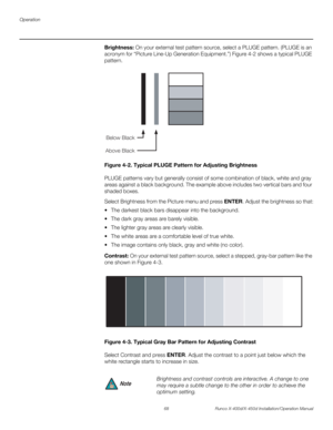 Page 84Operation
68 Runco X-400d/X-450d Installation/Operation Manual
PREL
IMINARY
Brightness: On your external test pattern source, select a PLUGE pattern. (PLUGE is an 
acronym for “Picture Line-Up Generation Equipment.”) Figure 4-2 shows a typical PLUGE 
pattern.
Figure 4-2. Typical PLUGE Pattern for Adjusting Brightness
PLUGE patterns vary but generally consist of some combination of black, white and gray 
areas against a black background. The example above includes two vertical bars and four 
shaded...