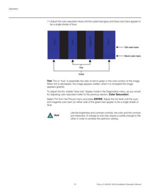 Page 86Operation
70 Runco X-400d/X-450d Installation/Operation Manual
PREL
IMINARY
11.Adjust the color saturation level until the outermost (gray and blue) color bars appear to 
be a single shade of blue: 
Tint: Tint or “hue” is essentially the ratio of red to green in the color portion of the image. 
When tint is decreased, the image appears redder; when it is increased the image 
appears greener. 
To adjust the tint, enable “blue only” display mode in the Diagnostics menu, as you would 
for adjusting color...