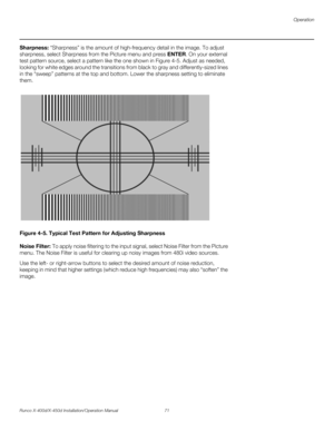 Page 87Operation
Runco X-400d/X-450d Installation/Operation Manual 71 
PREL
IMINARY
Sharpness: “Sharpness” is the amount of high-frequency detail in the image. To adjust 
sharpness, select Sharpness from the Picture menu and press ENTER. On your external 
test pattern source, select a pattern like the one shown in Figure 4-5. Adjust as needed, 
looking for white edges around the transitions from black to gray and differently-sized lines 
in the “sweep” patterns at the top and bottom. Lower the sharpness setting...