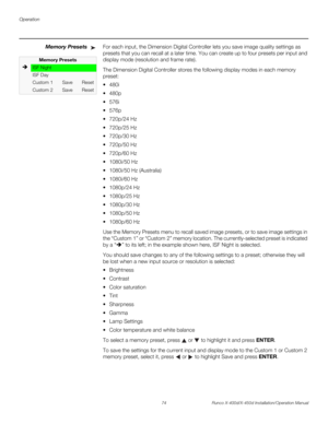 Page 90Operation
74 Runco X-400d/X-450d Installation/Operation Manual
PREL
IMINARY
Memory PresetsFor each input, the Dimension Digital Controller lets you save image quality settings as 
presets that you can recall at a later time. You can create up to four presets per input and 
display mode (resolution and frame rate). 
The Dimension Digital Controller stores the following display modes in each memory 
preset:




 720p/24 Hz
 720p/25 Hz
 720p/30 Hz
 720p/50 Hz
 720p/60 Hz
 1080i/50 Hz
 1080i/50 Hz...