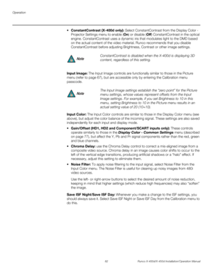 Page 98Operation
82 Runco X-400d/X-450d Installation/Operation Manual
PREL
IMINARY
stantContrast (X-400d only): Select ConstantContrast from the Display Color - 
Projector Settings menu to enable (On) or disable (Off) ConstantContrast in the optical 
engine. ConstantContrast uses a dynamic iris that modulates light to the DMD based 
on the actual content of the video material. Runco recommends that you disable 
ConstantContrast before adjusting Brightness, Contrast or other image settings. 
Input Image: The...