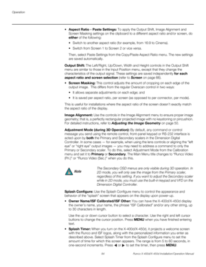 Page 100Operation
84 Runco X-400d/X-450d Installation/Operation Manual
PREL
IMINARY
spect Ratio - Paste Settings: To apply the Output Shift, Image Alignment and 
Screen Masking settings on the clipboard to a different aspect ratio and/or screen, do 
either of the following:
 Switch to another aspect ratio (for example, from 16:9 to Cinema).
 Switch from Screen 1 to Screen 2 or vice versa.
Then, select Paste Settings from the Copy/Paste Aspect Ratio menu. The new settings 
are saved automatically.
Output Shift:...