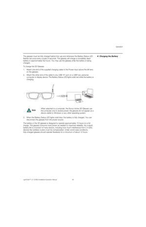Page 111Operation
LightStyle™ LS-12HBd Installation/Operation Manual 95 
PREL
IMINARY
Charging the Battery The glasses must be fully charged before first use and whenever the Battery Status LED 
flashes red once every couple of seconds. The glasses will charge a completely dead 
battery in approximately five hours. You may use the glasses while the battery is being 
charged. 
To charge the 3D Glasses:
1. Attach one end of the supplied charging cable to the Power Input above the left lens 
on the glasses. 
2....