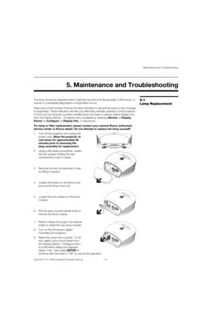 Page 113Maintenance and Troubleshooting
LightStyle™ LS-12HBd Installation/Operation Manual 97 
PREL
IMINARY
5.1 
Lamp ReplacementThe lamp should be replaced when it reaches the end of its life (typically 2,000 hours), or 
sooner if a noticeable degradation in brightness occurs. 
Keep track of the number of hours the lamp has been in use and be aware of any changes 
to brightness. These indicators will help you effectively maintain operation of the projector. 
To find out how long the currently-installed lamp has...