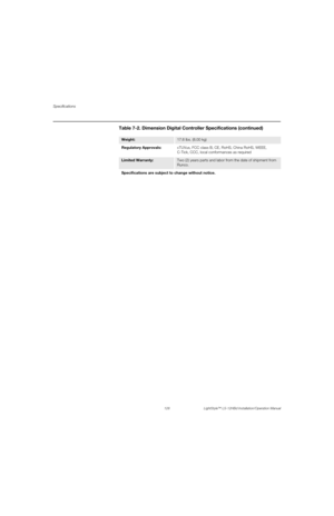Page 144Specifications
128 LightStyle™ LS-12HBd Installation/Operation Manual
PRELI
MINARY
Weight: 17.6 lbs. (8.00 kg)
Regulatory Approvals:cTUVus, FCC class B, CE, RoHS, China RoHS, WEEE, 
C-Tick, CCC, local conformances as required
Limited Warranty: Two (2) years parts and labor from the date of shipment from 
Runco.
Specifications are subject to change without notice. 
Table 7-2. Dimension Digital Controller Specifications (continued) 