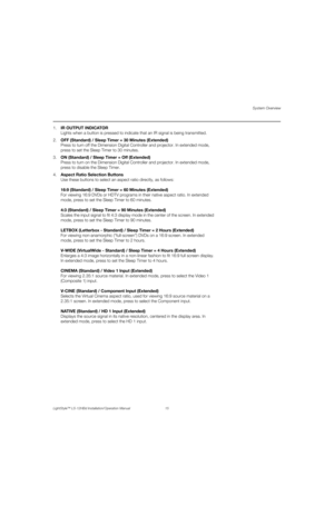 Page 31System Overview
LightStyle™ LS-12HBd Installation/Operation Manual 15 
PREL
IMINARY
1.IR OUTPUT INDICATOR
Lights when a button is pressed to indicate that an IR signal is being transmitted.
2.OFF (Standard) / Sleep Timer = 30 Minutes (Extended)
Press to turn off the Dimension Digital Controller and projector. In extended mode, 
press to set the Sleep Timer to 30 minutes.
3.ON (Standard) / Sleep Timer = Off (Extended)
Press to turn on the Dimension Digital Controller and projector. In extended mode,...