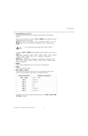 Page 33System Overview
LightStyle™ LS-12HBd Installation/Operation Manual 17 
PREL
IMINARY
10.Cursor Buttons ( , , , ) 
Use these buttons to select items or settings, adjust settings or switch display 
patterns.
When no menu is present on-screen, the UP and DOWN buttons toggle through the 
available aspect ratios, in this order: 
UP Button = Native - Virtual Cinema - Cinema - VirtualWide - Letterbox - 4:3 - 16:9
DOWN Button = 16:9 - 4:3 - Letterbox - VirtualWide - Cinema - Virtual Cinema - 
Native
Likewise, the...