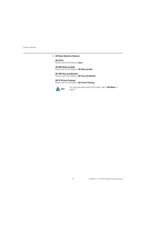 Page 34System Overview
18 LightStyle™ LS-12HBd Installation/Operation Manual
PREL
IMINARY
14.3D Mode Selection Buttons:
3D AUTO
Press to set the 3D Mode to Auto. 
3DSBS (Side-by-Side)
Press to set the 3D Mode to 3DSide-by-Side. 
3D TAB (Top-and-Bottom) 
Press to set the 3D Mode to 3D Top-and-Bottom. 
3D FP (Frame Packing) 
Press to set the 3D Mode to 3D Frame Packing.
For more information about 3D modes, refer to 3D Mode on 
page 71.
Note 