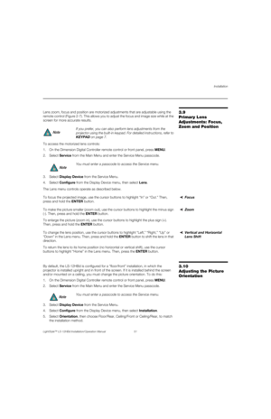 Page 67Installation
LightStyle™ LS-12HBd Installation/Operation Manual 51 
PREL
IMINARY
3.9 
Primary Lens 
Adjustments: Focus, 
Zoom and PositionLens zoom, focus and position are motorized adjustments that are adjustable using the 
remote control (Figure 2-7). This allows you to adjust the focus and image size while at the 
screen for more accurate results. 
To access the motorized lens controls:
1. On the Dimension Digital Controller remote control or front panel, press MENU.
2. Select Service from the Main...