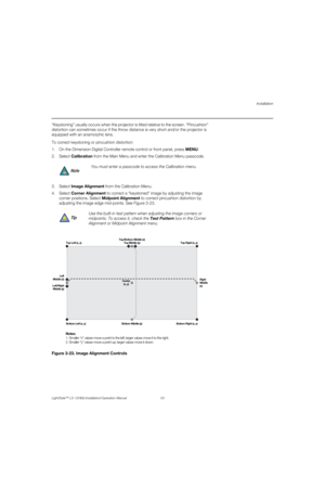 Page 69Installation
LightStyle™ LS-12HBd Installation/Operation Manual 53 
PREL
IMINARY
“Keystoning” usually occurs when the projector is tilted relative to the screen. “Pincushion” 
distortion can sometimes occur if the throw distance is very short and/or the projector is 
equipped with an anamorphic lens. 
To correct keystoning or pincushion distortion:
1. On the Dimension Digital Controller remote control or front panel, press MENU.
2. Select Calibration from the Main Menu and enter the Calibration Menu...