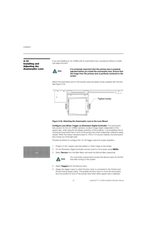 Page 70Installation
54 LightStyle™ LS-12HBd Installation/Operation Manual
PREL
IMINARY
3.12 
Installing and 
Adjusting the 
Anamorphic LensIf you are installing an LS-12HBd with an anamorphic lens, proceed as follows to install 
and adjust the lens. 
Attach the anamorphic lens to the bracket using the plastic knobs supplied with the lens. 
See Figure 3-24. 
Figure 3-24. Attaching the Anamorphic Lens to the Lens Mount
Configure Lens Motor Trigger on Dimension Digital Controller: The anamorphic 
lens solution for...