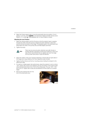 Page 71Installation
LightStyle™ LS-12HBd Installation/Operation Manual 55 
PREL
IMINARY
6. Select the Cinema aspect ratio to move the anamorphic lens into position, if it isn’t 
already. To do this, press CINEMA on the Dimension Digital Controller remote control 
(Figure 2-7), or press   or  repeatedly with no menus visible on-screen. 
Adjusting the Lens Position: 
1. Adjust the vertical position and tilt of the lens so that the projector beam is passing 
through the center of the lens and any residual...