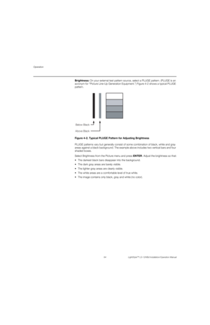 Page 80Operation
64 LightStyle™ LS-12HBd Installation/Operation Manual
PREL
IMINARY
Brightness: On your external test pattern source, select a PLUGE pattern. (PLUGE is an 
acronym for “Picture Line-Up Generation Equipment.”) Figure 4-2 shows a typical PLUGE 
pattern.
Figure 4-2. Typical PLUGE Pattern for Adjusting Brightness
PLUGE patterns vary but generally consist of some combination of black, white and gray 
areas against a black background. The example above includes two vertical bars and four 
shaded...