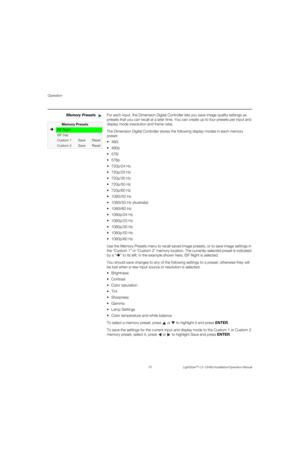 Page 86Operation
70 LightStyle™ LS-12HBd Installation/Operation Manual
PREL
IMINARY
Memory PresetsFor each input, the Dimension Digital Controller lets you save image quality settings as 
presets that you can recall at a later time. You can create up to four presets per input and 
display mode (resolution and frame rate). 
The Dimension Digital Controller stores the following display modes in each memory 
preset:




 720p/24 Hz
 720p/25 Hz
 720p/30 Hz
 720p/50 Hz
 720p/60 Hz
 1080i/50 Hz
 1080i/50 Hz...