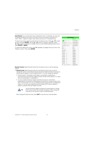 Page 99Operation
LightStyle™ LS-12HBd Installation/Operation Manual 83 
PREL
IMINARY
Input Names: You can give each input a descriptive name. For example, you may want 
to change the default input name to the type of source component connected to it: 
“VCR,” “DVD,” “Laptop” et cetera. Input names can be up to 12 characters long. 
To edit an input name, select Input Names from the Service menu. Press   or   to select 
an input and press ENTER. Use the   or  buttons to change a character; press 
or  to select a...