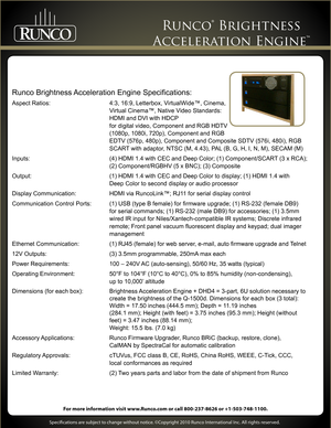 Page 3 
     
Specifications are subject to change without notice. ©Copyright 2010 Runco International Inc. All rights reserved. 
For more information visit www.Runco.com or call 800-237-8626 or +1-503-748-1100.
Runco® Brightness  
Acceleration Engine™ 
Runco Brightness Acceleration Engine Specifications:
Aspect Ratios:  4:3, 16:9, Letterbox, VirtualWide™, Cinema,  
 Virtual Cinema™, Native Video Standards:   
 HDMI and DVI with HDCP 
 for digital video, Component and RGB HDTV   
 (1080p, 1080i, 720p),...