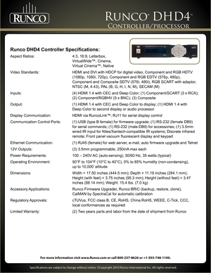 Page 4 
     
For more information visit www.Runco.com or call 800-237-8626 or +1-503-748-1100.
Specifications are subject to change without notice. ©Copyright 2010 Runco International Inc. All rights reserved. 
Runco® DHD4™ 
Controller/processor 
Runco DHD4 Controller Specifications:
Aspect Ratios:  4:3, 16:9, Letterbox,  
 VirtualWide™, Cinema,  
 Virtual Cinema™, Native
Video Standards:  HDMI and DVI with HDCP for digital video, Component and RGB HDTV...