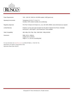Page 2Power Requirements 100V - 240V AC, 50/60 Hz, 90-250W variable (140W typical use)
Operating Environments Temperature: 50-104 °F (10-40 °C) 
Humidity: 0-85% relative humidity (non-condensing)
Regulatory Approvals FCC Part 15 Class B, CE Class B, UL, cUL, CB, RoHS, WEEE, local conformances as required
Limited Warranty Projector: (2) Two years parts and labor from the date of shipment from Runco. Extended
RuncoCare™, Red Carpet™, and PremierCare™ also available. 
Video Compatibility 480i, 480p, 576i, 576p,...