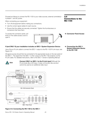 Page 37Installation
Runco RS-1100 Series Owner’s Operating Manual 25 
PREL
IMINARY
3.6 
Connections to the 
RS-1100
Proceed as follows to connect the RS-1100 to your video sources, external controller(s) – 
if present – and AC power.
When connecting your equipment:
 Turn off all equipment before making any connections.
 Use the correct signal cables for each source.
 Ensure that the cables are securely connected. Tighten the thumbscrews on 
connectors that have them.
Connector Panel AccessTo access the...