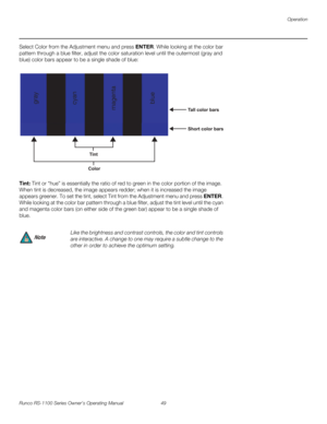 Page 61Operation
Runco RS-1100 Series Owner’s Operating Manual 49 
PREL
IMINARY
Select Color from the Adjustment menu and press ENTER. While looking at the color bar 
pattern through a blue filter, adjust the color saturation level until the outermost (gray and 
blue) color bars appear to be a single shade of blue: 
Tint: Tint or “hue” is essentially the ratio of red to green in the color portion of the image. 
When tint is decreased, the image appears redder; when it is increased the image 
appears greener. To...