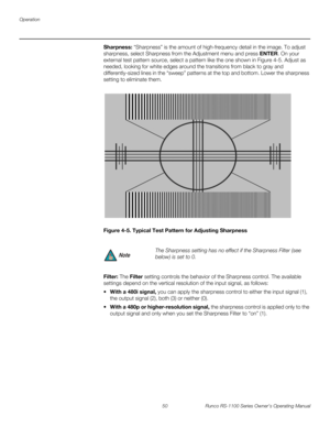 Page 62Operation
50 Runco RS-1100 Series Owner’s Operating Manual
PREL
IMINARY
Sharpness: “Sharpness” is the amount of high-frequency detail in the image. To adjust 
sharpness, select Sharpness from the Adjustment menu and press ENTER. On your 
external test pattern source, select a pattern like the one shown in 
Figure 4-5. Adjust as 
needed, looking for white edges around the transitions from black to gray and 
differently-sized lines in the “sweep” patterns at the top and bottom. Lower the sharpness 
setting...