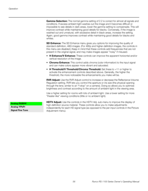 Page 68Operation
56 Runco RS-1100 Series Owner’s Operating Manual
PREL
IMINARY
Gamma Selection: The normal gamma setting of 2.2 is correct for almost all signals and 
conditions. If excess ambient light washes out the image and it becomes difficult or 
impossible to see details in dark areas, lower the gamma setting to compensate. This will 
improve contrast while maintaining good details for blacks. Conversely, if the image is 
washed out and unnatural, with excessive detail in black areas, increase the...