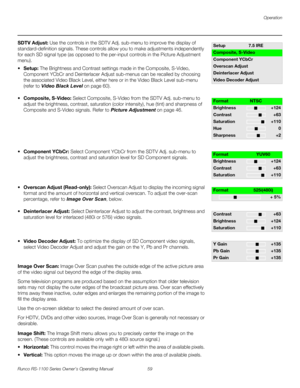 Page 71Operation
Runco RS-1100 Series Owner’s Operating Manual 59 
PREL
IMINARY
SDTV Adjust: Use the controls in the SDTV Adj. sub-menu to improve the display of 
standard-definition signals. These controls allow you to make adjustments independently 
for each SD signal type (as opposed to the per-input controls in the 
Picture Adjustment 
menu). 
Setup: The Brightness and Contrast settings made in the Composite, S-Video, 
Component YCbCr and Deinterlacer Adjust sub-menus can be recalled by choosing 
the...