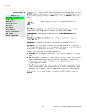 Page 74Operation
62 Runco RS-1100 Series Owner’s Operating Manual
PREL
IMINARY
ISF CalibrationTo access the ISF Calibration menu, select ISF Calibration from the Main Menu and press 
ENTER. Use the number buttons on the remote control to enter the ISF Calibration menu 
passcode when prompted and press ENTER again. Then, press MENU on the remote 
control. 
Reset Picture Adjust: To restore the ISF default image settings for the current input 
source ONLY, press the 
 button to highlight “Yes.” Then, press ENTER....