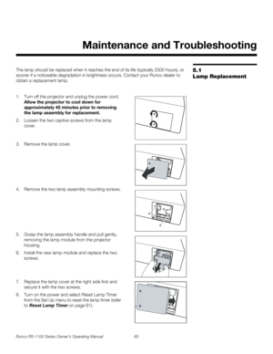 Page 77Runco RS-1100 Series Owner’s Operating Manual 65 
PREL
IMINARY
5.1 
Lamp Replacement
The lamp should be replaced when it reaches the end of its life (typically 2000 hours), or 
sooner if a noticeable degradation in brightness occurs. Contact your Runco dealer to 
obtain a replacement lamp.
1. Turn off the projector and unplug the power cord. 
Allow the projector to cool down for 
approximately 45 minutes prior to removing 
the lamp assembly for replacement.
2. Loosen the two captive screws from the lamp...