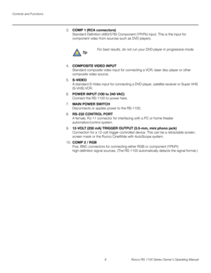 Page 20Controls and Functions
8 Runco RS-1100 Series Owner’s Operating Manual
PREL
IMINARY
3.COMP 1 (RCA connectors) 
Standard Definition (480i/576i) Component (YPrPb) input. This is the input for 
component video from sources such as DVD players.
4.COMPOSITE VIDEO INPUT 
Standard composite video input for connecting a VCR, laser disc player or other 
composite video source.
5.S-VIDEO  
A standard S-Video input for connecting a DVD player, satellite receiver or Super VHS 
(S-VHS) VCR. 
6.POWER INPUT (100 to 240...
