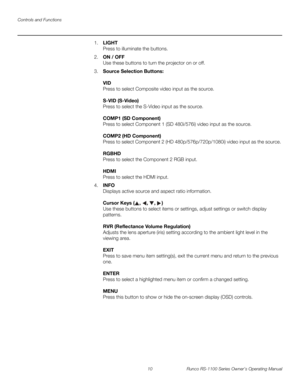 Page 22Controls and Functions
10 Runco RS-1100 Series Owner’s Operating Manual
PREL
IMINARY
1.LIGHT  
Press to illuminate the buttons. 
2.ON / OFF 
Use these buttons to turn the projector on or off.
3.Source Selection Buttons: 
 
VID 
Press to select Composite video input as the source.  
 
S-VID (S-Video) 
Press to select the S-Video input as the source.  
 
COMP1 (SD Component)  
Press to select Component 1 (SD 480i/576i) video input as the source.  
 
COMP2 (HD Component)  
Press to select Component 2 (HD...