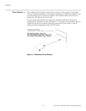 Page 28Installation
16 Runco RS-1100 Series Owner’s Operating Manual
PREL
IMINARY
Throw DistanceThrow distance is the distance measured from the front of the projector to the screen. 
This is an important calculation in any projector installation as it determines whether or not 
you have enough room to install your projector with a desired screen size and if your 
image will be the right size for your screen.
You can quickly estimate the throw distance by taking the width of the screen and 
multiplying it by...