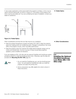 Page 33Installation
Runco RS-1100 Series Owner’s Operating Manual 21 
PREL
IMINARY
Folded OpticsIn rear-screen applications where space behind the projector is limited, a mirror may be 
used to fold the optical path, as shown in 
Figure 3-5. The position of the projector and 
mirror must be accurately set. If you are considering this type of installation, contact your 
dealer for assistance.
Figure 3-5. Folded Optics
Other ConsiderationsOther considerations and tips that can help improve your installation:
...