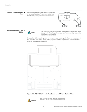 Page 34Installation
22 Runco RS-1100 Series Owner’s Operating Manual
PREL
IMINARY
Remove Projector Front 
Feet
Place the projector upside down on a blanket 
or other soft surface. Then, remove the two 
front feet by turning them counter-clockwise. 
Install Anamorphic Lens 
Motor
Line up the eight mounting holes on the lens motor housing with those on the bottom of 
the projector. Secure the motor to the projector with the eight screws provided for this 
purpose, as shown in 
Figure 3-6. 
Figure 3-6. RS-1100...