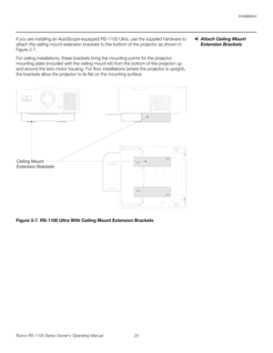 Page 35Installation
Runco RS-1100 Series Owner’s Operating Manual 23 
PREL
IMINARY
Attach Ceiling Mount 
Extension Brackets
If you are installing an AutoScope-equipped RS-1100 Ultra, use the supplied hardware to 
attach the ceiling mount extension brackets to the bottom of the projector as shown in 
Figure 3-7. 
For ceiling installations, these brackets bring the mounting points for the projector 
mounting plate (included with the ceiling mount kit) from the bottom of the projector up 
and around the lens motor...