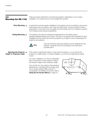 Page 36Installation
24 Runco RS-1100 Series Owner’s Operating Manual
PREL
IMINARY
3.5 
Mounting the RS-1100
There are several methods for mounting the projector. Depending on your chosen 
installation, one method may be more suitable than another. 
Floor MountingIn typical front and rear screen installations, the projector can be mounted to a secure and 
level surface such as a table or cart. Carts are useful when moving a projector during a 
presentation or from site to site. If possible, lock the wheels when...