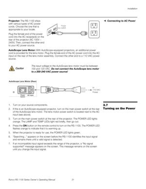 Page 43Installation
Runco RS-1100 Series Owner’s Operating Manual 31 
PREL
IMINARY
Connecting to AC PowerProjector: The RS-1100 ships 
with various types of AC power 
cords. Choose the one that is 
appropriate to your locale. 
Plug the female end of the power 
cord into the AC receptacle on the 
rear of the projector (AC 100V ~ 
240V). Then, connect the other end 
to your AC power source. 
AutoScope Lens Motor: With AutoScope-equipped projectors, an additional power 
cord is provided for the lens motor. Plug...