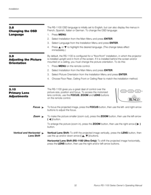 Page 44Installation
32 Runco RS-1100 Series Owner’s Operating Manual
PREL
IMINARY
3.8 
Changing the OSD 
Language
The RS-1100 OSD language is initially set to English, but can also display the menus in 
French, Spanish, Italian or German. To change the OSD language:
1. Press MENU.
2. Select Installation from the Main Menu and press ENTER.
3. Select Language from the Installation Menu and press ENTER.
4. Press  or  to highlight the desired language. (The change takes effect 
immediately.)
3.9 
Adjusting the...