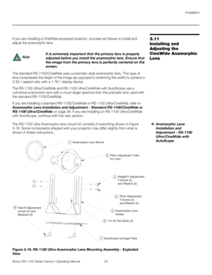 Page 45Installation
Runco RS-1100 Series Owner’s Operating Manual 33 
PREL
IMINARY
3.11 
Installing and 
Adjusting the 
CineWide Anamorphic 
Lens
If you are installing a CineWide-equipped projector, proceed as follows to install and 
adjust the anamorphic lens. 
The standard RS-1100/CineWide uses a prismatic-style anamorphic lens. This type of 
lens compresses the height of the image (as opposed to stretching the width) to achieve a 
2.35:1 aspect ratio with a 1.78:1 display device. 
The RS-1100 Ultra/CineWide...