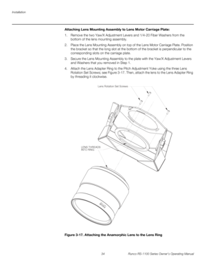Page 46Installation
34 Runco RS-1100 Series Owner’s Operating Manual
PREL
IMINARY
Attaching Lens Mounting Assembly to Lens Motor Carriage Plate: 
1. Remove the two Yaw/X Adjustment Levers and 1/4-20 Fiber Washers from the 
bottom of the lens mounting assembly.
2. Place the Lens Mounting Assembly on top of the Lens Motor Carriage Plate. Position 
the bracket so that the long slot at the bottom of the bracket is perpendicular to the 
corresponding slots on the carriage plate.
3. Secure the Lens Mounting Assembly...