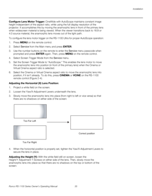 Page 47Installation
Runco RS-1100 Series Owner’s Operating Manual 35 
PREL
IMINARY
Configure Lens Motor Trigger: CineWide with AutoScope maintains constant image 
height independent of the aspect ratio, while using the full display resolution of the 
projector. It accomplishes this by moving the anamorphic lens in front of the primary lens 
when widescreen material is being viewed. When the viewer transitions back to 16:9 or 
4:3 source material, the anamorphic lens moves out of the light path.
To configure the...